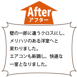 施工後　壁の一部に違うクロスにし、 　メリハリのある洋室へと 　変わりました。 エアコンも新調し、快適な 　一室となりました。